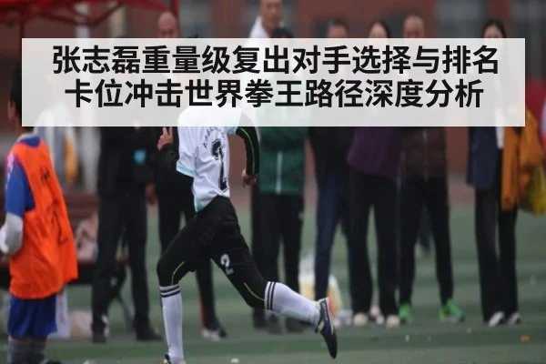 张志磊重量级复出对手选择与排名卡位冲击世界拳王路径深度分析