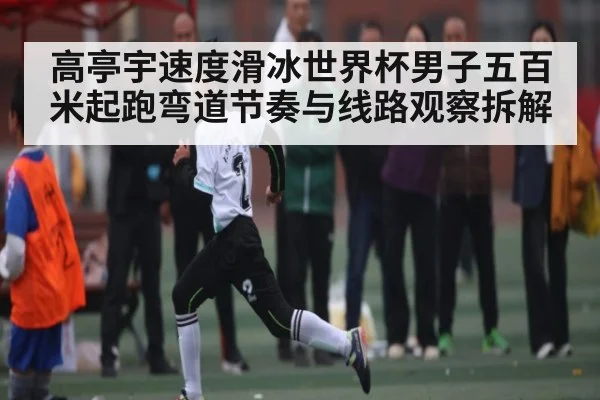 高亭宇速度滑冰世界杯男子五百米起跑弯道节奏与线路观察拆解 - cc7c7.app
